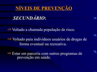 NÍVEIS DE PREVENÇÃO
SECUNDÁRIO:
Þ Voltado para indivíduos usuários de drogas de
forma eventual ou recreativa.
Þ Voltado a chamada população de risco.
Þ Estar em parceria com outros programas de
prevenção em saúde.
 
