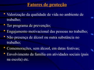 Fatores de proteção
 Valorização da qualidade de vida no ambiente de
trabalho;
 Ter programa de prevenção;
 Engajamento motivacional das pessoas no trabalho;
 Não presença de álcool ou outra substância no
trabalho;
 Comemorações, sem álcool, em datas festivas;
 Envolvimento da família em atividades sociais (pais
na escola) etc.
 
