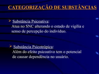 CATEGORIZAÇÃO DE SUBSTÂNCIAS
 Substância Psicoativa:
Atua no SNC alterando o estado de vigília e
senso de percepção do indivíduo.
 Substância Psicotrópica:
Além do efeito psicoativo tem o potencial
de causar dependência no usuário.
 