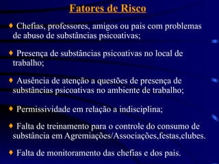 Fatores de Risco
¨ Chefias, professores, amigos ou pais com problemas
de abuso de substâncias psicoativas;
¨ Presença de substâncias psicoativas no local de
trabalho;
¨ Ausência de atenção a questões de presença de
substâncias psicoativas no ambiente de trabalho;
¨ Permissividade em relação a indisciplina;
¨ Falta de treinamento para o controle do consumo de
substância em Agremiações/Associações,festas,clubes.
¨ Falta de monitoramento das chefias e dos pais.
 