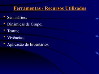 Ferramentas / Recursos Utilizados
 Seminários;
 Dinâmicas de Grupo;
 Teatro;
 Vivências;
 Aplicação de Inventários.
 