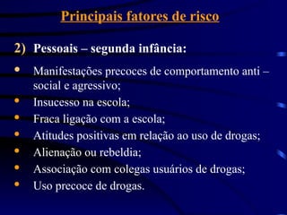 Principais fatores de risco
2) Pessoais – segunda infância:
· Manifestações precoces de comportamento anti –
social e agressivo;
· Insucesso na escola;
· Fraca ligação com a escola;
· Atitudes positivas em relação ao uso de drogas;
· Alienação ou rebeldia;
· Associação com colegas usuários de drogas;
· Uso precoce de drogas.
 