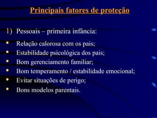 Principais fatores de proteção
1) Pessoais – primeira infância:
· Relação calorosa com os pais;
· Estabilidade psicológica dos pais;
· Bom gerenciamento familiar;
· Bom temperamento / estabilidade emocional;
· Evitar situações de perigo;
· Bons modelos parentais.
 