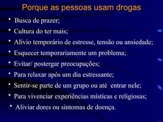 Porque as pessoas usam drogas
• Busca de prazer;
• Cultura do ter mais;
• Alívio temporário de estresse, tensão ou ansiedade;
• Esquecer temporariamente um problema;
• Evitar/ postergar preocupações;
• Para relaxar após um dia estressante;
• Sentir-se parte de um grupo ou até entrar nele;
• Para vivenciar experiências místicas e religiosas;
• Aliviar dores ou sintomas de doença.
 