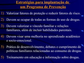 Estratégias para implantação de
um Programa de Prevenção
1) Valorizar fatores de proteção e reduzir fatores de risco.
2) Devem se ocupar de todas as formas de uso de drogas.
3) Devem valorizar o vínculo familiar e relações
familiares, além de incluir habilidades parentais.
4) Devem visar uma melhoria no aprendizado acadêmico
e socio-emocional.
5) Prática de desenvolvimento, debates e cumprimento de
políticas familiares relacionadas ao consumo de drogas.
5) Treinamento em educação e informação sobre drogas.
 