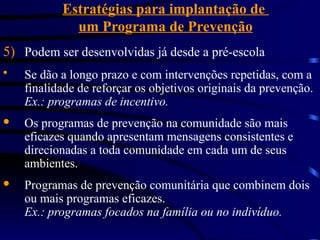 Estratégias para implantação de
um Programa de Prevenção
5) Podem ser desenvolvidas já desde a pré-escola
 Se dão a longo prazo e com intervenções repetidas, com a
finalidade de reforçar os objetivos originais da prevenção.
Ex.: programas de incentivo.
· Os programas de prevenção na comunidade são mais
eficazes quando apresentam mensagens consistentes e
direcionadas a toda comunidade em cada um de seus
ambientes.
· Programas de prevenção comunitária que combinem dois
ou mais programas eficazes.
Ex.: programas focados na família ou no indivíduo.
 