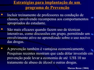Estratégias para implantação de um
programa de Prevenção
· Incluir treinamento de professores na condução de
classes, envolvendo recompensa aos comportamentos
apropriados do estudante.
· São mais eficazes quando fazem uso de técnicas
interativas, como discussões em grupo, permitindo um
envolvimento ativo no aprendizado sobre o uso nocivo
das drogas.
· A prevenção também é vantajosa economicamente.
Pesquisas recentes mostram que cada dólar investido em
prevenção pode levar a economia de até US$ 10 no
tratamento de abuso de álcool e outras drogas.
Marcos Bessa ( 2004)
 