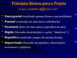Princípios Básicos para o Projeto
O que o trabalho não deve ser?
 Emergencial (realizado apenas frente a um problema).
 Pontual (centrado em uma única substância).
 Ocasional (feito em uma época especifica do ano)
 Rígido (baseada em princípios e ações “imutáveis”).
 Repetitivo (realizado sempre da mesma forma).
 Improvisado (baseado em opiniões, observações
ocasionais e palpites)
 
