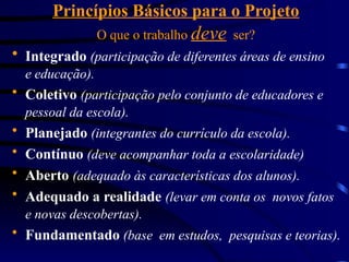 Princípios Básicos para o Projeto
O que o trabalho deve ser?
 Integrado (participação de diferentes áreas de ensino
e educação).
 Coletivo (participação pelo conjunto de educadores e
pessoal da escola).
 Planejado (integrantes do currículo da escola).
 Contínuo (deve acompanhar toda a escolaridade)
 Aberto (adequado às características dos alunos).
 Adequado a realidade (levar em conta os novos fatos
e novas descobertas).
 Fundamentado (base em estudos, pesquisas e teorias).
 