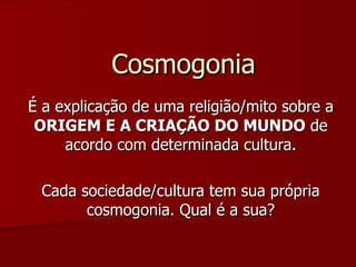 Cosmogonia É a explicação de uma religião/mito sobre a  ORIGEM E A CRIAÇÃO DO MUNDO  de acordo com determinada cultura. Cada sociedade/cultura tem sua própria cosmogonia. Qual é a sua? 