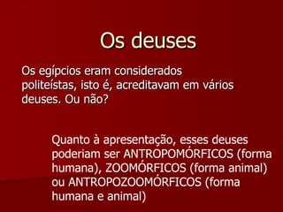 Os deuses Os egípcios eram considerados politeístas, isto é, acreditavam em vários deuses. Ou não? Quanto à apresentação, esses deuses poderiam ser ANTROPOMÓRFICOS (forma humana), ZOOMÓRFICOS (forma animal) ou ANTROPOZOOMÓRFICOS (forma humana e animal) 