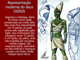 Representação moderna do deus OSÍRIS Segundo a mitologia, Osíris foi morto numa cilada armada pelo seu irmão Seth. Seu corpo fora esquartejado em 14 partes, as quais teriam sido espalhadas pelo Egito. Sua irmã-esposa Ísis conseguiu reunir 13 partes. A 14ª parte, seu pênis, teria sido engolida por um peixe. Usando mágica, Ísis ressuscita Osíris, reconstrói um falo artificial e consegue copular com Osíris. Desta relação nasce Hórus.  