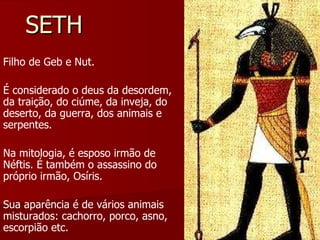 SETH Filho de Geb e Nut.  É considerado o deus da desordem, da traição, do ciúme, da inveja, do deserto, da guerra, dos animais e serpentes.  Na mitologia, é esposo irmão de Néftis. É também o assassino do próprio irmão, Osíris. Sua aparência é de vários animais misturados: cachorro, porco, asno, escorpião etc. 