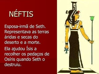 NÉFTIS Esposa-irmã de Seth. Representava as terras áridas e secas do deserto e a morte. Ela ajudou Ísis a recolher os pedaços de Osíris quando Seth o destruiu. 