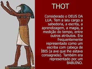THOT Considerado o DEUS DA LUA. Tem a seu cargo a sabedoria, a escrita, a aprendizagem, a magia, a medição do tempo, entre outros atributos. Era frequentemente representado como um escriba com cabeça de ÍBIS (a ave que lhe estava consagrada). Também era representado por um BABUÍNO. 