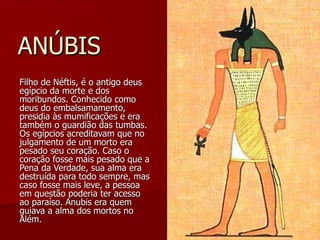 ANÚBIS Filho de Néftis, é o antigo deus egípcio da morte e dos moribundos. Conhecido como deus do embalsamamento, presidia às mumificações e era também o guardião das tumbas. Os egípcios acreditavam que no julgamento de um morto era pesado seu coração. Caso o coração fosse mais pesado que a Pena da Verdade, sua alma era destruída para todo sempre, mas caso fosse mais leve, a pessoa em questão poderia ter acesso ao paraíso. Anubis era quem guiava a alma dos mortos no Além.  