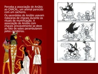 Perceba a associação de Anúbis ao CHACAL, um animal parecido com um cachorro. Os sacerdotes de Anúbis usavam máscaras de chacais durante os rituais de mumificação. A associação de Anúbis com chacais provavelmente se deve ao fato de estes perambularem pelos cemitérios. 