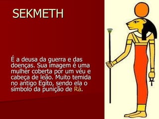 SEKMETH É a deusa da guerra e das doenças. Sua imagem é uma mulher coberta por um véu e cabeça de leão. Muito temida no antigo Egíto, sendo ela o símbolo da punição de  Rá . 