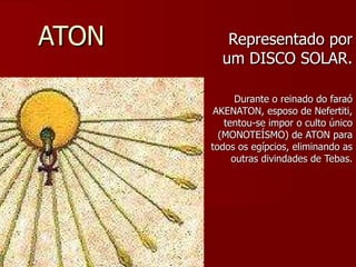 ATON Representado por um DISCO SOLAR. Durante o reinado do faraó AKENATON, esposo de Nefertiti, tentou-se impor o culto único (MONOTEÍSMO) de ATON para todos os egípcios, eliminando as outras divindades de Tebas. 