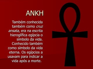 ANKH Também conhecida também como  cruz ansata , era na escrita hieroglífica egípcia o símbolo da vida. Conhecido também como símbolo da vida eterna. Os egípcios a usavam para indicar a vida após a morte.  