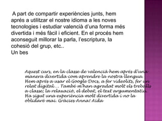 A part de compartir experiències junts, hem
aprés a utilitzar el nostre idioma a les noves
tecnologies i estudiar valencià d’una forma més
divertida i més fàcil i eficient. En el procés hem
aconseguit millorar la parla, l’escriptura, la
cohesió del grup, etc..
Un bes


     Aquest curs, en la classe de valencià hem aprés d’una
     manera divertida com aprendre la nostra llengua.
     Hem aprés a usar el Google Docs, a fer videolits, fer un
     relat digital…. També m’han agradat molt els treballs
     a classe; la relaxació, el debat, el text argumentatiu.
     Ha sigut una experiència molt divertida i no la
     oblidaré mai. Gràcies Anna! Aida
 