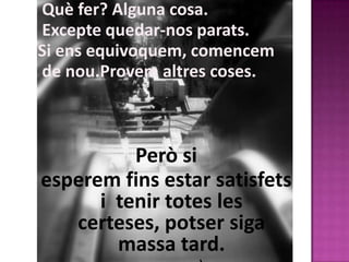 Què fer? Alguna cosa.
Excepte quedar-nos parats.
Si ens equivoquem, comencem
de nou.Provem altres coses.



          Però si
esperem fins estar satisfets
      i tenir totes les
   certeses, potser siga
        massa tard.
 