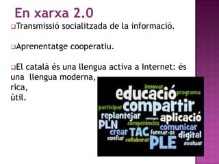 En xarxa 2.0
Transmissió   socialitzada de la informació.

Aprenentatge    cooperatiu.

El  català és una llengua activa a Internet: és
una llengua moderna,
rica,
útil.
 
