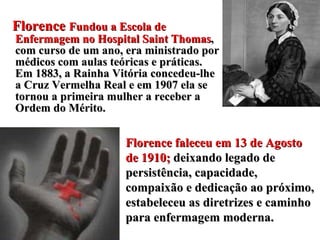 Florence  Fundou a Escola de Enfermagem no Hospital Saint Thomas , com curso de um ano, era ministrado por médicos com aulas teóricas e práticas. Em 1883, a Rainha Vitória concedeu-lhe a Cruz Vermelha Real e em 1907 ela se tornou a primeira mulher a receber a Ordem do Mérito. Florence faleceu em 13 de Agosto de 1910;  deixando legado de persistência, capacidade, compaixão e dedicação ao próximo, estabeleceu as diretrizes e caminho para enfermagem moderna. 