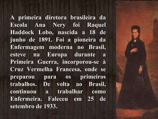 A primeira diretora brasileira da Escola Ana Nery foi Raquel Haddock Lobo, nascida a 18 de junho de 1891. Foi a pioneira da Enfermagem moderna no Brasil, esteve na Europa durante a Primeira Guerra, incorporou-se à Cruz Vermelha Francesa, onde se preparou para os primeiros trabalhos. De volta ao Brasil, continuou a trabalhar como Enfermeira. Faleceu em 25 de setembro de 1933. 