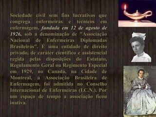 Sociedade civil sem fins lucrativos que congrega enfermeiras e técnicos em enfermagem,  fundada em 12 de agosto de 1926,  sob a denominação de "Associação Nacional de Enfermeiras Diplomadas Brasileiras". É uma entidade de direito privado, de caráter científico e assistencial regida pelas disposições do Estatuto, Regulamento Geral ou Regimento Especial em 1929, no Canadá, na Cidade de Montreal, a Associação Brasileira de Enfermagem, foi admitida no Conselho Internacional de Enfermeiras (I.C.N.). Por um espaço de tempo a associação ficou inativa. 