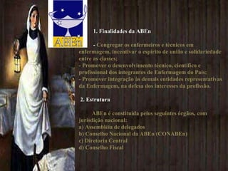 1. Finalidades da ABEn -  Congregar os enfermeiros e técnicos em enfermagem, incentivar o espírito de união e solidariedade entre as classes;  - Promover o desenvolvimento técnico, científico e profissional dos integrantes de Enfermagem do País;  - Promover integração às demais entidades representativas da Enfermagem, na defesa dos interesses da profissão.   2. Estrutura ABEn é constituída pelos seguintes órgãos, com jurisdição nacional:  a) Assembléia de delegados  b) Conselho Nacional da ABEn (CONABEn)  c) Diretoria Central  d) Conselho Fiscal  