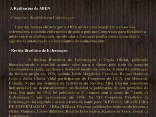 3. Realizações da ABEN  - Congresso Brasileiro em Enfermagem Uma das formas eficazes que a ABEn utiliza para beneficiar a classe dos enfermeiros, reunindo enfermeiros de todo o país nos Congressos para fortalecer a união entre os profissionais, aprofundar a formação profissional e incentivar o espírito de colaboração e o intercâmbio de conhecimentos.  - Revista Brasileira de Enfermagem A Revista Brasileira de Enfermagem é Órgão Oficial, publicado bimestralmente e constitui grande valor para a classe, pois trata de assuntos relacionados à saúde, profissão e desenvolvimento da ciência. A idéia da publicação da Revista surgiu em 1929, quando Edith Magalhães Franckel, Raquel Haddock Lobo e Zaira Cintra Vidal participaram do Congresso do I.C.N. em Montreal, Canadá. Numa das reuniões de redatoras da Revista, Miss Clayton considerou indispensável ao desenvolvimento profissional a publicação de um periódico da área. Em maio de 1932 foi publicado o 1º número com o nome de "Anais de Enfermagem", que permaneceu até 1954. No VII Congresso Brasileiro de Enfermagem foi sugerida e aceita a troca do nome para "REVISTA  BRASILEIRA DE ENFERMAGEM"- ABEn (REBen). Diversas publicações estão sendo levadas a efeito: Manuais, Livros didáticos, Boletim Informativo, Resumo de Teses, Jornal de Enfermagem. 