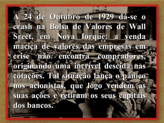 A 24 de Outubro de 1929 dá-se o crash na Bolsa de Valores de Wall Sreet, em Nova Iorque: a venda maciça de valores das empresas em crise não encontra compradores, originando uma incrível descida nas cotações. Tal situação lança o pânico nos acionistas, que logo vendem as suas ações e retiram os seus capitais dos bancos. 