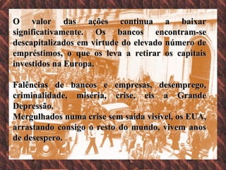 O valor das ações continua a baixar significativamente. Os bancos encontram-se descapitalizados em virtude do elevado número de empréstimos, o que os leva a retirar os capitais investidos na Europa.  Falências de bancos e empresas, desemprego, criminalidade, miséria, crise, eis a Grande Depressão. Mergulhados numa crise sem saída visível, os EUA, arrastando consigo o resto do mundo, vivem anos de desespero.  