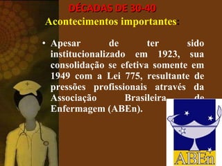 DÉCADAS DE 30-40 Acontecimentos importantes : Apesar de ter sido institucionalizado em 1923, sua consolidação se efetiva somente em 1949 com a Lei 775, resultante de pressões profissionais através da Associação Brasileira de Enfermagem (ABEn). 