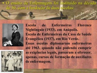 O ensino de Enfermagem foi instituído na década de 30, com a fundação de duas escolas: Escola de Enfermeiras Florence Nightingale (1933), em Anápolis. Escola de Enfermeiras da Casa de Saúde Evangélica (1937), em Rio Verde. Essas escolas diplomaram enfermeiras até 1963, quando não podendo cumprir as exigências legais, passaram a oferecer, apenas, cursos de formação de auxiliares de enfermagem. 