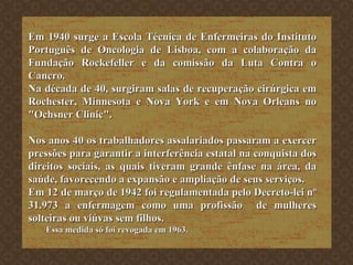 Em 1940 surge a Escola Técnica de Enfermeiras do Instituto Português de Oncologia de Lisboa, com a colaboração da Fundação Rockefeller e da comissão da Luta Contra o Cancro. Na década de 40, surgiram salas de recuperação cirúrgica em Rochester, Minnesota e Nova York e em Nova Orleans no "Ochsner Clinic". Nos anos 40 os trabalhadores assalariados passaram a exercer pressões para garantir a interferência estatal na conquista dos direitos sociais, as quais tiveram grande ênfase na área, da saúde, favorecendo a expansão e ampliação de seus serviços. Em 12 de março de 1942 foi regulamentada pelo Decreto-lei nº 31.973 a enfermagem como uma profissão  de mulheres solteiras ou viúvas sem filhos. Essa medida só foi revogada em 1963. 