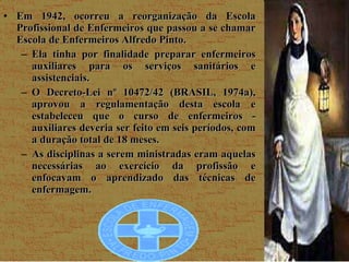Em 1942, ocorreu a reorganização da Escola Profissional de Enfermeiros que passou a se chamar Escola de Enfermeiros Alfredo Pinto. Ela tinha por finalidade preparar enfermeiros auxiliares para os serviços sanitários e assistenciais.  O Decreto-Lei nº 10472/42 (BRASIL, 1974a), aprovou a regulamentação desta escola e estabeleceu que o curso de enfermeiros - auxiliares deveria ser feito em seis períodos, com a duração total de 18 meses.  As disciplinas a serem ministradas eram aquelas necessárias ao exercício da profissão e enfocavam o aprendizado das técnicas de enfermagem. 