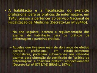 A habilitação e a fiscalização do exercício profissional para os práticos de enfermagem, em 1945, passou a pertencer ao Serviço Nacional de Fiscalização da Medicina (Decreto-Lei nº 83445). No ano seguinte, ocorreu a regulamentação dos exames de habilitação para os práticos de enfermagem e parteiras práticas. Aqueles que tivessem mais de dois anos de efetivo exercício profissional, em estabelecimentos hospitalares, poderiam submeter-se aos referidos exames para obtenção do certificado de "prático de enfermagem" e "parteira prática", respectivamente (Decreto-Lei nº 8778/46) (BRASIL, 1974a). 