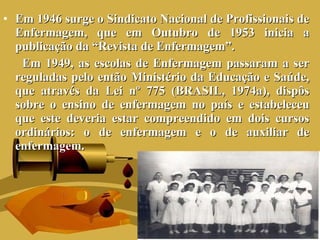 Em 1946 surge o Sindicato Nacional de Profissionais de Enfermagem, que em Outubro de 1953 inicia a publicação da “Revista de Enfermagem”.  Em 1949, as escolas de Enfermagem passaram a ser reguladas pelo então Ministério da Educação e Saúde, que através da Lei nº 775 (BRASIL, 1974a), dispôs sobre o ensino de enfermagem no país e estabeleceu que este deveria estar compreendido em dois cursos ordinários: o de enfermagem e o de auxiliar de enfermagem. 