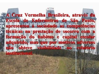 A Cruz Vermelha Brasileira, através da Escola de Enfermeiras de São Paulo, apresentou à sociedade as competências técnicas na prestação de socorro com a formação do habitus e capital escolar adquirido, mas que por motivos adversos não obteve visibilidade no relatório institucional . 