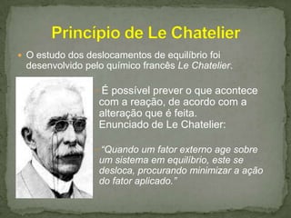  O estudo dos deslocamentos de equilíbrio foi

desenvolvido pelo químico francês Le Chatelier.
É possível prever o que acontece

com a reação, de acordo com a
alteração que é feita.
Enunciado de Le Chatelier:
“Quando um fator externo age sobre

um sistema em equilíbrio, este se
desloca, procurando minimizar a ação
do fator aplicado.”

 