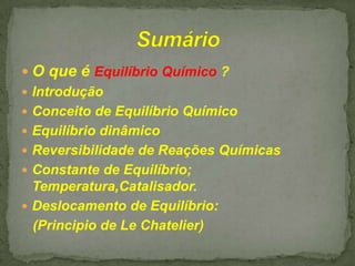  O que é Equilíbrio Químico ?
 Introdução
 Conceito de Equilíbrio Químico
 Equilíbrio dinâmico
 Reversibilidade de Reações Químicas
 Constante de Equilíbrio;
Temperatura,Catalisador.
 Deslocamento de Equilíbrio:
(Principio de Le Chatelier)

 