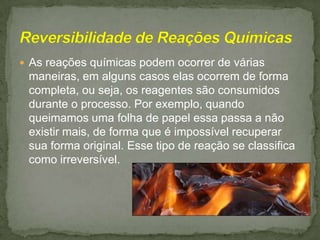  As reações químicas podem ocorrer de várias

maneiras, em alguns casos elas ocorrem de forma
completa, ou seja, os reagentes são consumidos
durante o processo. Por exemplo, quando
queimamos uma folha de papel essa passa a não
existir mais, de forma que é impossível recuperar
sua forma original. Esse tipo de reação se classifica
como irreversível.

 