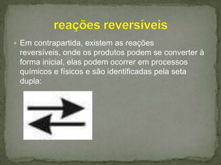  Em contrapartida, existem as reações

reversíveis, onde os produtos podem se converter à
forma inicial, elas podem ocorrer em processos
químicos e físicos e são identificadas pela seta
dupla:

 