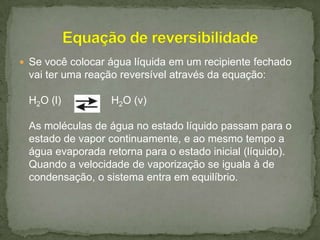  Se você colocar água líquida em um recipiente fechado

vai ter uma reação reversível através da equação:
H2O (l)

H2O (v)

As moléculas de água no estado líquido passam para o
estado de vapor continuamente, e ao mesmo tempo a
água evaporada retorna para o estado inicial (líquido).
Quando a velocidade de vaporização se iguala à de
condensação, o sistema entra em equilíbrio.

 