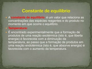  A constante de equilíbrio é um valor que relaciona as

concentrações das espécies reagentes e do produto no
momento em que ocorre o equilíbrio.
 Temperatura:
 É encontrado experimentalmente que a formação de
produtos de uma reação exotérmica (isto é, que liberta
energia) é favorecida com a diminuição da
temperatura, ao passo que a formação de produtos em
uma reação endotérmica (isto é, que absorve energia) é
favorecida com o aumento da temperatura.

 