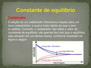  Catalisador
 A adição de um catalisador direciona a reação para um

novo mecanismo, o qual é mais rápido do que o sem
a catálise. Contudo, o catalisador não afeta o valor da
constante de equilíbrio, ele apenas faz com que o equilíbrio
seja atingido em um tempo menor, conforme mostrado na
figura a seguir:

 