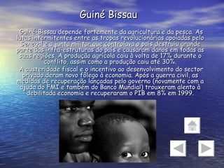 Guiné Bissau Guiné-Bissau depende fortemente da agricultura e da pesca. As lutas intermitentes entre as tropas revolucionárias apoiadas pelo Senegal e a junta militar que controlava o país destruiu grande parte das infra-estruturas do país e causaram danos em todas as suas regiões. A produção agrícola caiu à volta de 17% durante o conflito, assim como a produção caiu até 30%. A austeridade fiscal e o incentivo ao desenvolvimento do sector privado deram novo fôlego à economia. Após a guerra civil, as medidas de recuperação lançadas pelo governo (novamente com a ajuda do FMI e também do Banco Mundial) trouxeram alento à debilitada economia e recuperaram o PIB em 8% em 1999. 