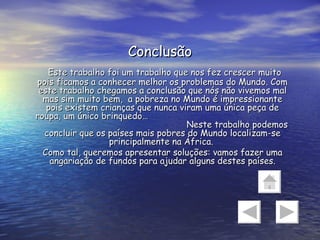 Conclusão Este trabalho foi um trabalho que nos fez crescer muito pois ficamos a conhecer melhor os problemas do Mundo. Com este trabalho chegamos a conclusão que nós não vivemos mal mas sim muito bem,  a pobreza no Mundo é impressionante pois existem crianças que nunca viram uma única peça de roupa, um único brinquedo…  Neste trabalho podemos concluir que os países mais pobres do Mundo localizam-se principalmente na África.  Como tal, queremos apresentar soluções: vamos fazer uma angariação de fundos para ajudar alguns destes países. 